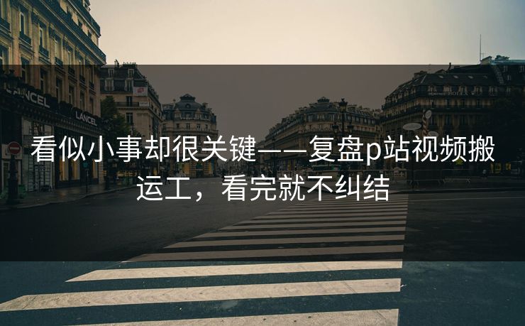 看似小事却很关键——复盘p站视频搬运工，看完就不纠结