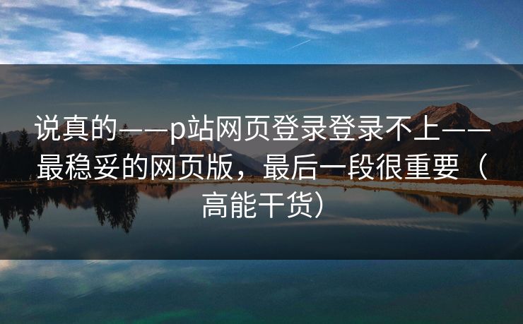 说真的——p站网页登录登录不上——最稳妥的网页版，最后一段很重要（高能干货）