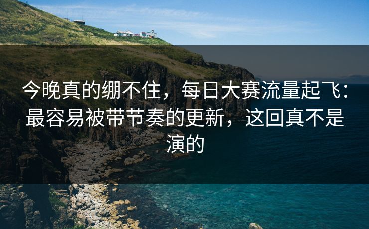 今晚真的绷不住，每日大赛流量起飞：最容易被带节奏的更新，这回真不是演的