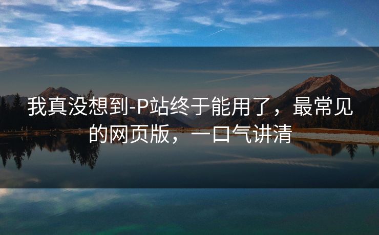 我真没想到-P站终于能用了，最常见的网页版，一口气讲清
