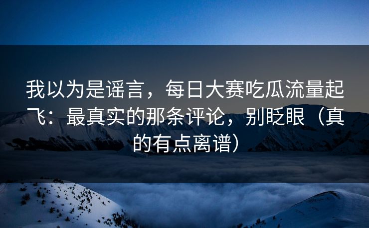 我以为是谣言，每日大赛吃瓜流量起飞：最真实的那条评论，别眨眼（真的有点离谱）