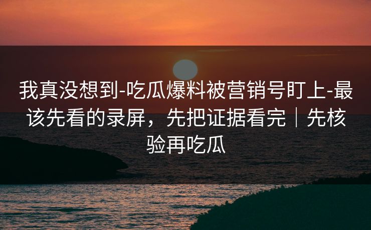 我真没想到-吃瓜爆料被营销号盯上-最该先看的录屏，先把证据看完｜先核验再吃瓜