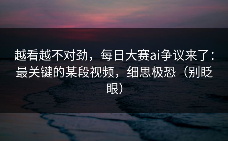 越看越不对劲，每日大赛ai争议来了：最关键的某段视频，细思极恐（别眨眼）