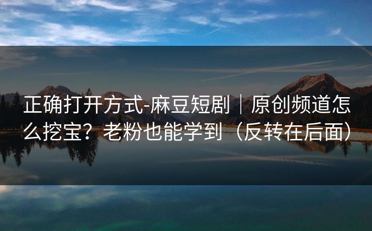 正确打开方式-麻豆短剧｜原创频道怎么挖宝？老粉也能学到（反转在后面）