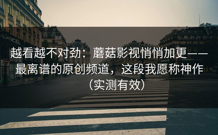 越看越不对劲：蘑菇影视悄悄加更——最离谱的原创频道，这段我愿称神作（实测有效）