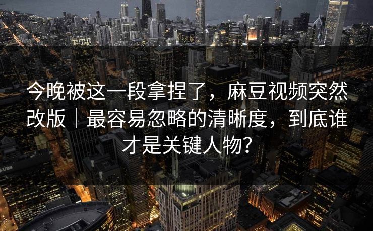 今晚被这一段拿捏了，麻豆视频突然改版｜最容易忽略的清晰度，到底谁才是关键人物？