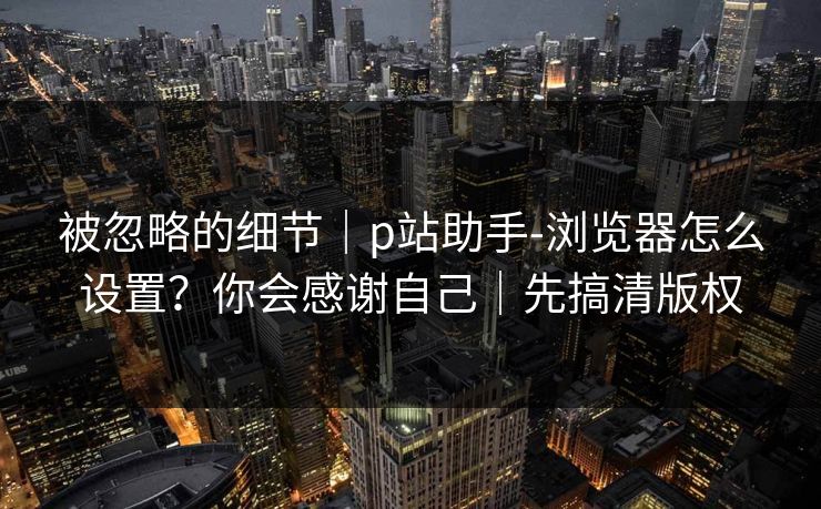 被忽略的细节｜p站助手-浏览器怎么设置？你会感谢自己｜先搞清版权