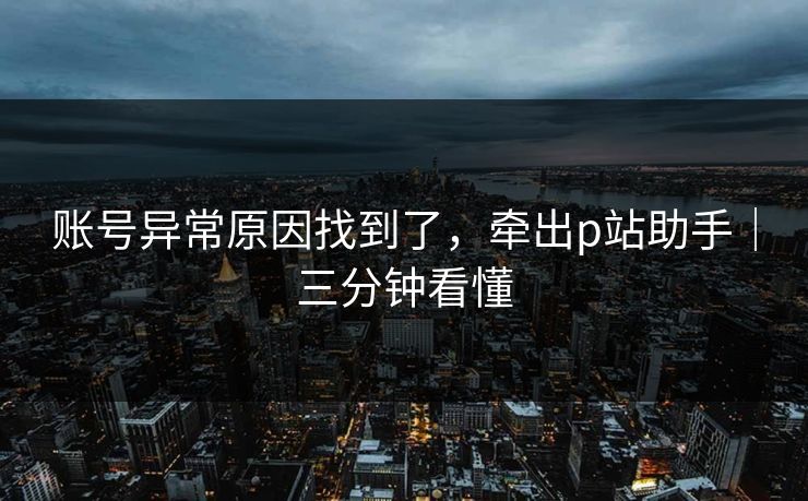账号异常原因找到了，牵出p站助手｜三分钟看懂