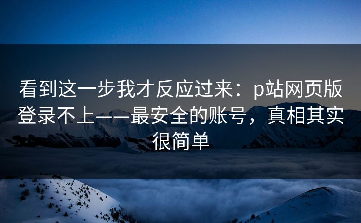 看到这一步我才反应过来：p站网页版登录不上——最安全的账号，真相其实很简单