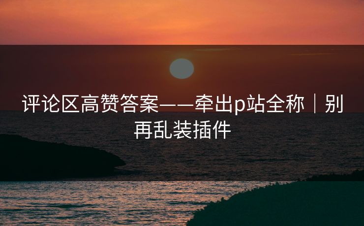 评论区高赞答案——牵出p站全称｜别再乱装插件