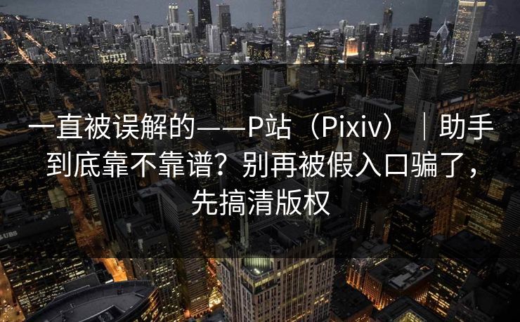 一直被误解的——P站（Pixiv）｜助手到底靠不靠谱？别再被假入口骗了，先搞清版权