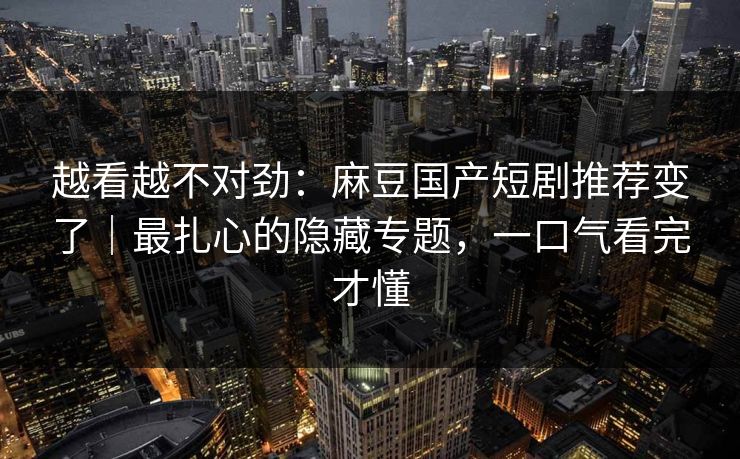 越看越不对劲：麻豆国产短剧推荐变了｜最扎心的隐藏专题，一口气看完才懂