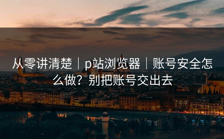 从零讲清楚｜p站浏览器｜账号安全怎么做？别把账号交出去