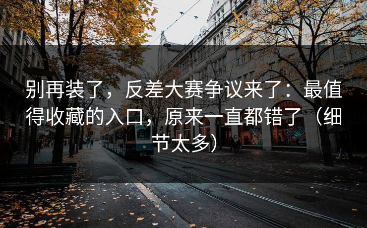 别再装了，反差大赛争议来了：最值得收藏的入口，原来一直都错了（细节太多）