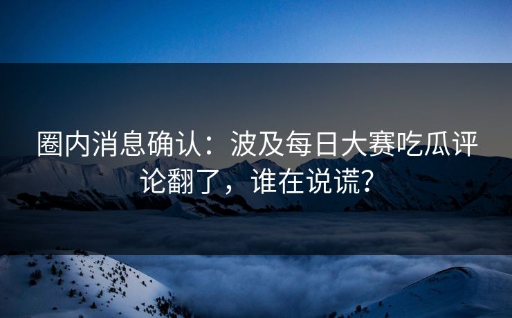 圈内消息确认：波及每日大赛吃瓜评论翻了，谁在说谎？