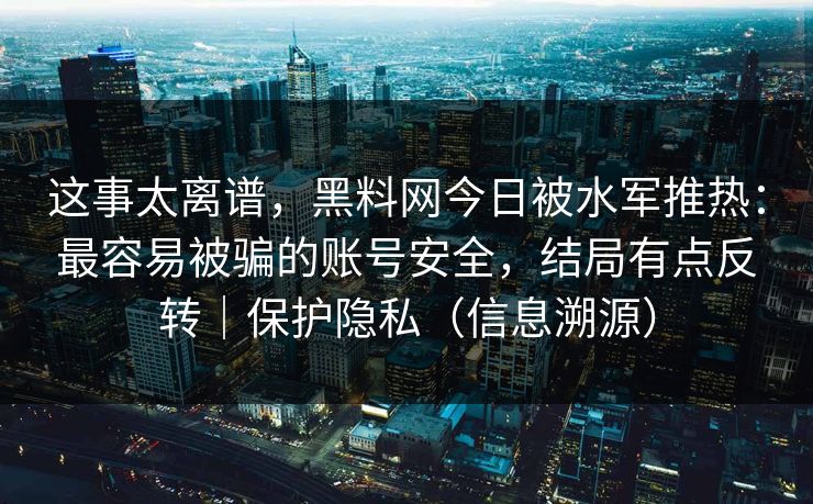 这事太离谱,黑料网今日被水军推热:最容易被骗的账号安全,结局有点反转|保护隐私(信息溯源)
