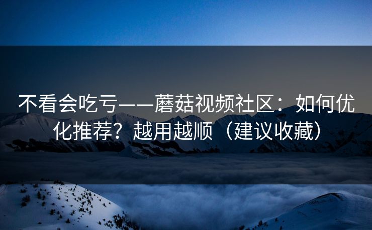 不看会吃亏——蘑菇视频社区：如何优化推荐？越用越顺（建议收藏）