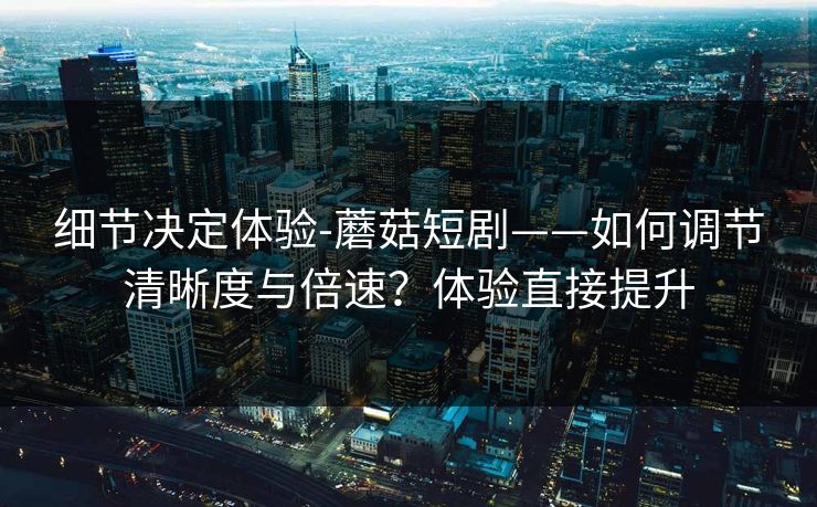 细节决定体验-蘑菇短剧——如何调节清晰度与倍速？体验直接提升