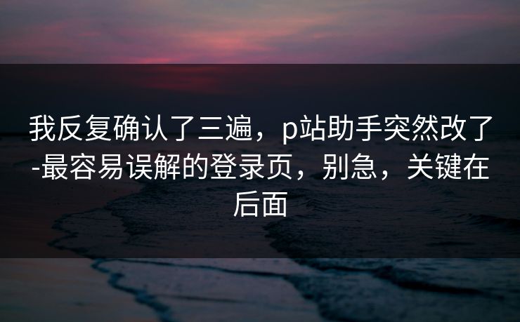 我反复确认了三遍，p站助手突然改了-最容易误解的登录页，别急，关键在后面