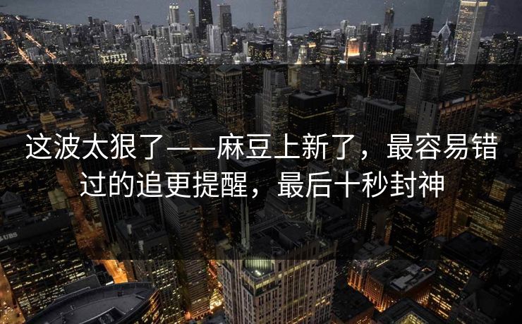 这波太狠了——麻豆上新了,最容易错过的追更提醒,最后十秒封神