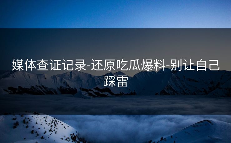 媒体查证记录-还原吃瓜爆料-别让自己踩雷
