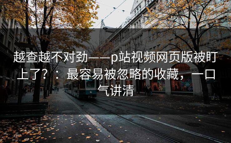 越查越不对劲——p站视频网页版被盯上了？：最容易被忽略的收藏，一口气讲清