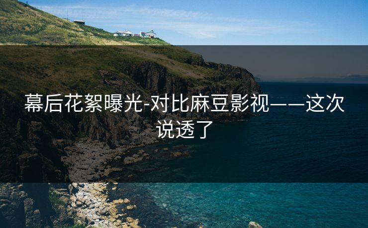 幕后花絮曝光-对比麻豆影视——这次说透了