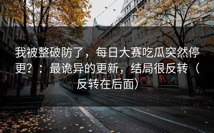 我被整破防了，每日大赛吃瓜突然停更？：最诡异的更新，结局很反转（反转在后面）
